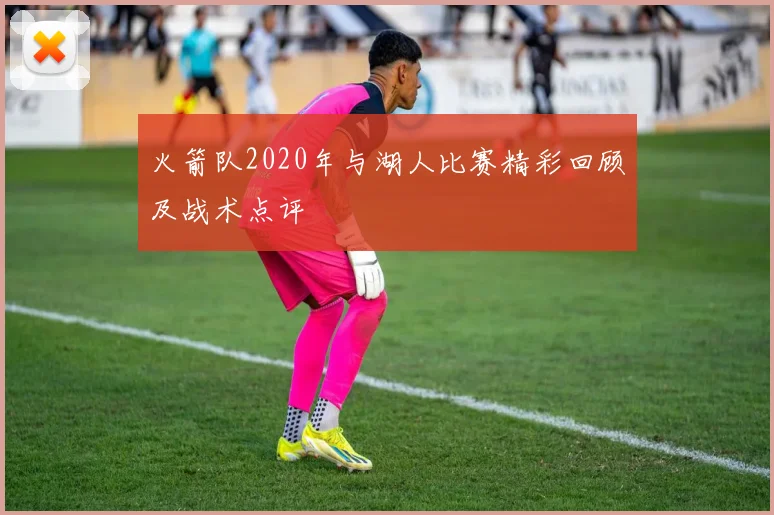火箭队2020年与湖人比赛精彩回顾及战术点评