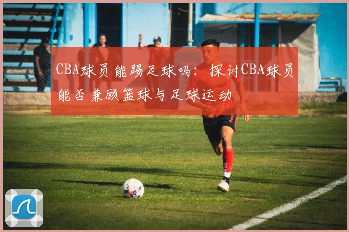 CBA球员能踢足球吗：探讨CBA球员能否兼顾篮球与足球运动