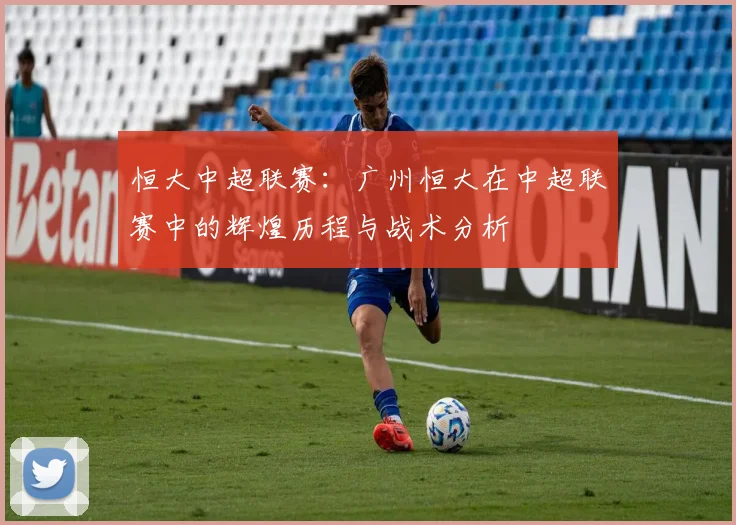 恒大中超联赛：广州恒大在中超联赛中的辉煌历程与战术分析