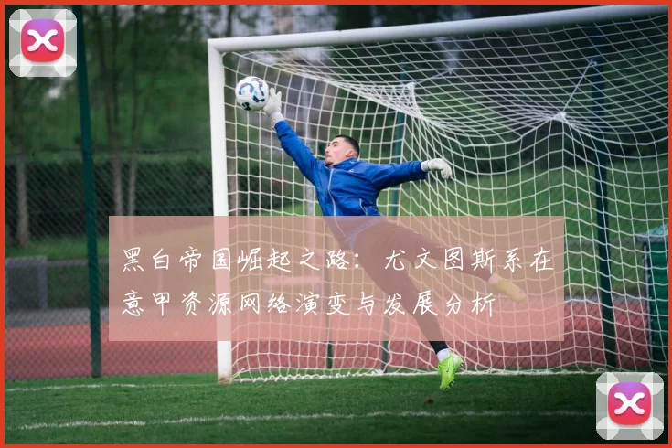 黑白帝国崛起之路：尤文图斯系在意甲资源网络演变与发展分析